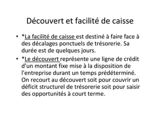 Découvert et facilité de caisse
• *La facilité de caisse est destiné à faire face à
  des décalages ponctuels de trésorerie. Sa
  durée est de quelques jours.
• *Le découvert représente une ligne de crédit
  d'un montant fixe mise à la disposition de
  l'entreprise durant un temps prédéterminé.
  On recourt au découvert soit pour couvrir un
  déficit structurel de trésorerie soit pour saisir
  des opportunités à court terme.
 