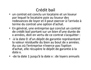 Crédit bail
• un contrat est conclu un locataire et un loueur
  par lequel le locataire paie au loueur des
  redevances de loyer et il peut exercer à l'arrivée à
  terme du contrat une option d'achat.
• En général, une entreprise qui conclut un contrat
  de crédit bail portant sur un bien d’une durée de
  x années, doit en vertu de ce contrat s’acquitter :
• -à la date 0 :d’un dépôt de garantie représentant
  la valeur résiduelle du bien au bout de x années.
  Au cas où l’entreprise n’exerce pas l’option
  d’achat, elle récupère le dépôt de garantie à la
  date x.
• -de la date 1 jusqu’à la date x : de loyers annuels
 