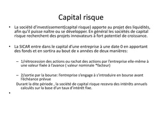 Capital risque
• La société d'investissement(capital risque) apporte au projet des liquidités,
  afin qu'il puisse naître ou se développer. En général les sociétés de capital
  risque recherchent des projets innovateurs à fort potentiel de croissance.

• La SICAR entre dans le capital d’une entreprise à une date 0 en apportant
  des fonds et en sortira au bout de x années de deux manières:

    – 1/rétrocession des actions ou rachat des actions par l’entreprise elle-même à
      une valeur fixée à l’avance ( valeur nominale *facteur)

    – 2/sortie par la bourse: l’entreprise s’engage à s’introduire en bourse avant
      l’échéance prévue
    Durant la dite période , la société de capital risque recevra des intérêts annuels
      calculés sur la base d’un taux d’intérêt fixe.
•
 
