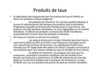 Produits de taux
• ils dépendent intrinsèquement des fluctuations de taux d'intérêt, on
  classe ces produits en deux catégories:
•                 -les produits de trésorerie: Ce sont des produits destinés à
  assurer le refinancement des banques.les produits sont la résultante
  d'opérations de prêts et d'emprunts interbancaires à court terme. Ces
  produits sont dîts produits monétaires, au sens négociables sur le marché
  monétaire. A côté de ces produits, on trouve des SICAV monétaires,
  essentiellement investis dans des produits monétaires.
• On trouve en Tunisie au sein de ces produits,
•                 . les valeurs émises par le trésor intitulées bons du trésor à
  court terme (BTC).Les BTC sont émis à une fréquence mensuelle et ont
  une maturité de 13,26 et 52 semaines. Les adjudication de BTC sont
  réservés aux SVT (spécialiste des valeurs du trésor), lesquels souscrivent à
  ces émissions pour leur propre compte ou pour le compte de leurs clients.
•                 .les billets de trésorerie: ces produits sont émis par les
  entreprises, répondant à certaines conditions afin de combler leurs
  besoins en trésorerie à court terme. Ce billet de trésorerie sera ensuite
  plaçé sur le marché monétaire par le banquier de l'entreprise. Le taux
  d'intérêt servi sur ces produits est proche du taux du marché monétaire.
•
 