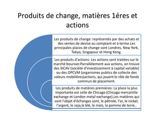 Produits de change, matières 1éres et
               actions
           Les produits de change: représentés par des achats et
             des ventes de devise au comptant et à terme.Les
           principales places de change sont Londres, New York,
                      Tokyo, Singapour et Hong Kong.
           Les produits d'actions: Les actions sont traitées sur le
           marché boursier.Parrallèlement aux actions, on trouve
           des SICAV (société d'investissement à capital variable)
            ou des OPCVM (organismes publics de collecte des
           valeurs mobilières)actions, qui jouent le rôle de fonds
                          commun de placement.
            Les produits de matières premières: La place la plus
            importante est celle de Chicago (Chicago mercantile
           exchange et London metal exchange).Les matières qui
           sont l'objet d'échanges sont, le pétrole, l'or, le nickel,
             l'argent, le soja,le blé, le maïs, la pomme de terre..
 