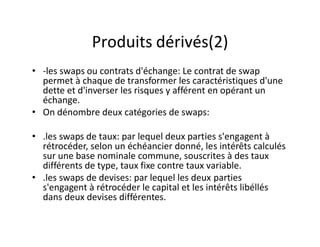 Produits dérivés(2)
• -les swaps ou contrats d'échange: Le contrat de swap
  permet à chaque de transformer les caractéristiques d'une
  dette et d'inverser les risques y afférent en opérant un
  échange.
• On dénombre deux catégories de swaps:

• .les swaps de taux: par lequel deux parties s'engagent à
  rétrocéder, selon un échéancier donné, les intérêts calculés
  sur une base nominale commune, souscrites à des taux
  différents de type, taux fixe contre taux variable.
• .les swaps de devises: par lequel les deux parties
  s'engagent à rétrocéder le capital et les intérêts libéllés
  dans deux devises différentes.
 
