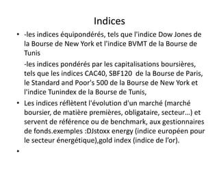 Indices
• -les indices équipondérés, tels que l'indice Dow Jones de
  la Bourse de New York et l'indice BVMT de la Bourse de
  Tunis
  -les indices pondérés par les capitalisations boursières,
  tels que les indices CAC40, SBF120 de la Bourse de Paris,
  le Standard and Poor's 500 de la Bourse de New York et
  l'indice Tunindex de la Bourse de Tunis,
• Les indices réflètent l'évolution d'un marché (marché
  boursier, de matière premières, obligataire, secteur…) et
  servent de référence ou de benchmark, aux gestionnaires
  de fonds.exemples :DJstoxx energy (indice européen pour
  le secteur énergétique),gold index (indice de l’or).
•
 