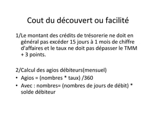 Cout du découvert ou facilité
1/Le montant des crédits de trésorerie ne doit en
  général pas excéder 15 jours à 1 mois de chiffre
  d'affaires et le taux ne doit pas dépasser le TMM
  + 3 points.

2/Calcul des agios débiteurs(mensuel)
• Agios = (nombres * taux) /360
• Avec : nombres= (nombres de jours de débit) *
  solde débiteur
 