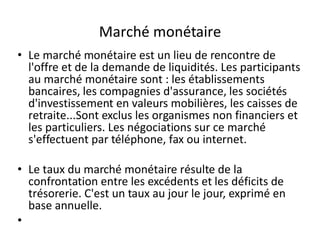 Marché monétaire
• Le marché monétaire est un lieu de rencontre de
  l'offre et de la demande de liquidités. Les participants
  au marché monétaire sont : les établissements
  bancaires, les compagnies d'assurance, les sociétés
  d'investissement en valeurs mobilières, les caisses de
  retraite...Sont exclus les organismes non financiers et
  les particuliers. Les négociations sur ce marché
  s'effectuent par téléphone, fax ou internet.

• Le taux du marché monétaire résulte de la
  confrontation entre les excédents et les déficits de
  trésorerie. C'est un taux au jour le jour, exprimé en
  base annuelle.
•
 