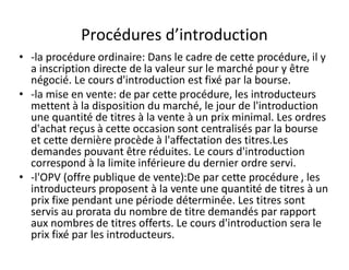 Procédures d’introduction
• -la procédure ordinaire: Dans le cadre de cette procédure, il y
  a inscription directe de la valeur sur le marché pour y être
  négocié. Le cours d'introduction est fixé par la bourse.
• -la mise en vente: de par cette procédure, les introducteurs
  mettent à la disposition du marché, le jour de l'introduction
  une quantité de titres à la vente à un prix minimal. Les ordres
  d'achat reçus à cette occasion sont centralisés par la bourse
  et cette dernière procède à l'affectation des titres.Les
  demandes pouvant être réduites. Le cours d'introduction
  correspond à la limite inférieure du dernier ordre servi.
• -l'OPV (offre publique de vente):De par cette procédure , les
  introducteurs proposent à la vente une quantité de titres à un
  prix fixe pendant une période déterminée. Les titres sont
  servis au prorata du nombre de titre demandés par rapport
  aux nombres de titres offerts. Le cours d'introduction sera le
  prix fixé par les introducteurs.
 