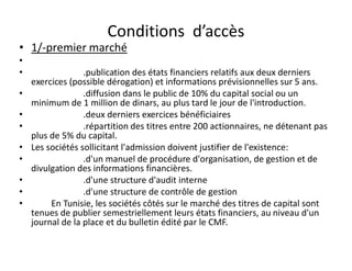 Conditions d’accès
• 1/-premier marché
•
•                 .publication des états financiers relatifs aux deux derniers
    exercices (possible dérogation) et informations prévisionnelles sur 5 ans.
•                 .diffusion dans le public de 10% du capital social ou un
    minimum de 1 million de dinars, au plus tard le jour de l'introduction.
•                 .deux derniers exercices bénéficiaires
•                 .répartition des titres entre 200 actionnaires, ne détenant pas
    plus de 5% du capital.
•   Les sociétés sollicitant l'admission doivent justifier de l'existence:
•                 .d'un manuel de procédure d'organisation, de gestion et de
    divulgation des informations financières.
•                 .d'une structure d'audit interne
•                 .d'une structure de contrôle de gestion
•        En Tunisie, les sociétés côtés sur le marché des titres de capital sont
    tenues de publier semestriellement leurs états financiers, au niveau d'un
    journal de la place et du bulletin édité par le CMF.
 