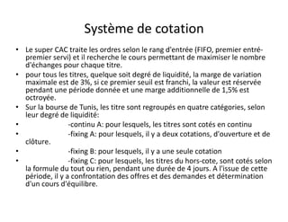 Système de cotation
• Le super CAC traite les ordres selon le rang d'entrée (FIFO, premier entré-
  premier servi) et il recherche le cours permettant de maximiser le nombre
  d'échanges pour chaque titre.
• pour tous les titres, quelque soit degré de liquidité, la marge de variation
  maximale est de 3%, si ce premier seuil est franchi, la valeur est réservée
  pendant une période donnée et une marge additionnelle de 1,5% est
  octroyée.
• Sur la bourse de Tunis, les titre sont regroupés en quatre catégories, selon
  leur degré de liquidité:
•                -continu A: pour lesquels, les titres sont cotés en continu
•                -fixing A: pour lesquels, il y a deux cotations, d'ouverture et de
  clôture.
•                -fixing B: pour lesquels, il y a une seule cotation
•                -fixing C: pour lesquels, les titres du hors-cote, sont cotés selon
  la formule du tout ou rien, pendant une durée de 4 jours. A l'issue de cette
  période, il y a confrontation des offres et des demandes et détermination
  d'un cours d'équilibre.
 