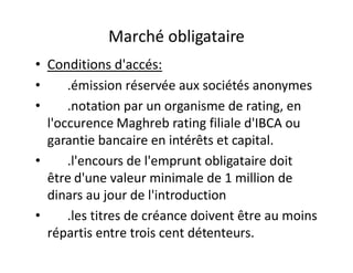 Marché obligataire
• Conditions d'accés:
•     .émission réservée aux sociétés anonymes
•     .notation par un organisme de rating, en
  l'occurence Maghreb rating filiale d'IBCA ou
  garantie bancaire en intérêts et capital.
•     .l'encours de l'emprunt obligataire doit
  être d'une valeur minimale de 1 million de
  dinars au jour de l'introduction
•     .les titres de créance doivent être au moins
  répartis entre trois cent détenteurs.
 