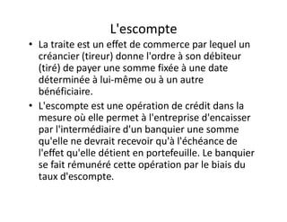 L'escompte
• La traite est un effet de commerce par lequel un
  créancier (tireur) donne l'ordre à son débiteur
  (tiré) de payer une somme fixée à une date
  déterminée à lui-même ou à un autre
  bénéficiaire.
• L'escompte est une opération de crédit dans la
  mesure où elle permet à l'entreprise d'encaisser
  par l'intermédiaire d'un banquier une somme
  qu'elle ne devrait recevoir qu'à l'échéance de
  l'effet qu'elle détient en portefeuille. Le banquier
  se fait rémunéré cette opération par le biais du
  taux d'escompte.
 