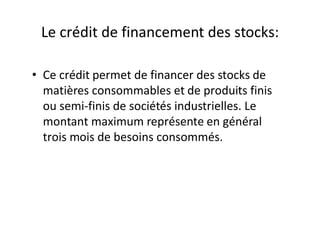 Le crédit de financement des stocks:

• Ce crédit permet de financer des stocks de
  matières consommables et de produits finis
  ou semi-finis de sociétés industrielles. Le
  montant maximum représente en général
  trois mois de besoins consommés.
 