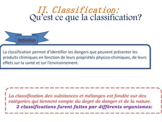 La classification permet d’identifier les dangers que peuvent présenter les
produits chimiques en fonction de leurs propriétés physico-chimiques, de leurs
effets sur la santé et sur l’environnement.
La classification des substances et mélanges est fondée sur des
catégories qui tiennent compte du degré de danger et de la nature.
2 classifications furent faites par différents organismes:
II. Classification:
Qu’est ce que la classification?
Définition
 