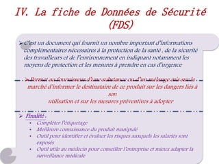 C’est un document qui fournit un nombre important d’informations
complémentaires nécessaires à la protection de la santé , de la sécurité
des travailleurs et de l’environnement en indiquant notamment les
moyens de protection et les mesures à prendre en cas d’urgence
Permet au fournisseur d’une substance ou d’un mélange mis sur le
marché d’informer le destinataire de ce produit sur les dangers liés à
son
utilisation et sur les mesures préventives à adopter
 Finalité :
• Compléter l’étiquetage
• Meilleure connaissance du produit manipulé
• Outil pour identifier et évaluer les risques auxquels les salariés sont
exposés
• Outil utile au médecin pour conseiller l’entreprise et mieux adapter la
surveillance médicale
IV. La fiche de Données de Sécurité
(FDS)
 