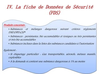 Produits concernés :
• Substances et mélanges dangereux suivant critères règlements
DSD,DPD,CLP*
• Substances : persistantes, bio accumulables et toxiques ou très persistantes
et très bio accumulables
• Substances incluses dans la listes des substances candidates à l’autorisation
Egalement :
• Si étiquetage particulier : Gaz transportables, aérosols, métaux massifs,
explosibles
• A la demande si contient une substance dangereuse à 1% au moins
IV. La fiche de Données de Sécurité
(FDS)
 