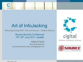 Art of InfoJacking
Detecting/Testing Web Network Devices – Hidden Patterns

                   Source Security Conference
                   15th-16th June 2011, Seattle
                                                           Software Confidence. Achieved.
                                     Aditya K Sood
                                     Security Researcher
            adi_ks [at] secniche.org | asood@cigital.com




  Friday, June 17, 2011                                                         1
 