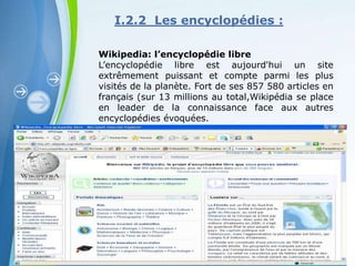I.2.2 Les encyclopédies :

Wikipedia: l’encyclopédie libre
L’encyclopédie libre est aujourd'hui un site
extrêmement puissant et compte parmi les plus
visités de la planète. Fort de ses 857 580 articles en
français (sur 13 millions au total,Wikipédia se place
en leader de la connaissance face aux autres
encyclopédies évoquées.




        Powerpoint Templates
                                                 Page 10
 
