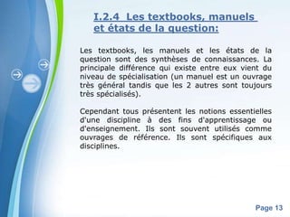 I.2.4 Les textbooks, manuels
   et états de la question:

Les textbooks, les manuels et les états de la
question sont des synthèses de connaissances. La
principale différence qui existe entre eux vient du
niveau de spécialisation (un manuel est un ouvrage
très général tandis que les 2 autres sont toujours
très spécialisés).

Cependant tous présentent les notions essentielles
d'une discipline à des fins d'apprentissage ou
d'enseignement. Ils sont souvent utilisés comme
ouvrages de référence. Ils sont spécifiques aux
disciplines.




       Powerpoint Templates
                                              Page 13
 