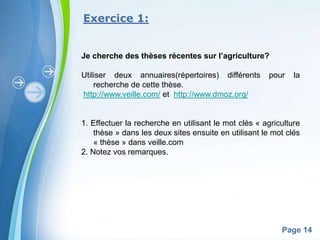 Exercice 1:


Je cherche des thèses récentes sur l’agriculture?

Utiliser deux annuaires(répertoires) différents       pour    la
    recherche de cette thèse.
http://www.veille.com/ et http://www.dmoz.org/


1. Effectuer la recherche en utilisant le mot clés « agriculture
    thèse » dans les deux sites ensuite en utilisant le mot clés
    « thèse » dans veille.com
2. Notez vos remarques.




           Powerpoint Templates
                                                          Page 14
 