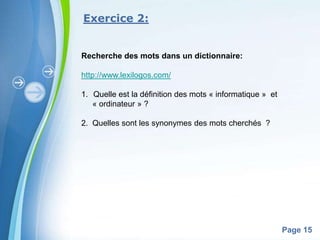 Exercice 2:


Recherche des mots dans un dictionnaire:

http://www.lexilogos.com/

1. Quelle est la définition des mots « informatique » et
   « ordinateur » ?

2. Quelles sont les synonymes des mots cherchés ?




           Powerpoint Templates
                                                           Page 15
 
