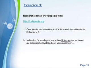 Exercice 3:


Recherche dans l’encyclopédie wiki:

http://fr.wikipedia.org


1. Quel jour le monde célèbre « La Journée internationale de
   l'infirmier » ?


 Indication: Vous cliquez sur le lien Sciences qui se trouve
  au milieu de l’encyclopédie et vous continuer …




            Powerpoint Templates
                                                         Page 16
 