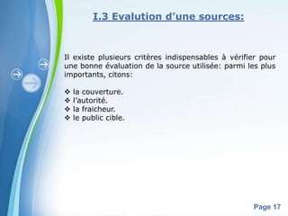 I.3 Evalution d’une sources:



Il existe plusieurs critères indispensables à vérifier pour
une bonne évaluation de la source utilisée: parmi les plus
importants, citons:

   la couverture.
   l’autorité.
   la fraicheur.
   le public cible.




              Powerpoint Templates
                                                    Page 17
 