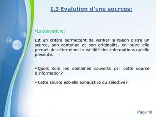 I.3 Evalution d’une sources:



La couverture:

Est un critère permettant de vérifier la raison d’être un
source, son contenue et son originalité, en outre elle
permet de déterminer la validité des informations qu’elle
présente.


Quels sont les domaines couverts par cette source
d’information?

Cette source est-elle exhaustive ou sélective?




            Powerpoint Templates
                                                   Page 18
 