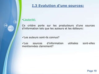 I.3 Evalution d’une sources:



L’autorité:

Ce critère porte sur les producteurs d’une sources
d’information tels que les auteurs et les éditeurs:


Les auteurs sont-ils connus?

Les   sources     d’information      utilisées   sont-elles
mentionnées clairement?




               Powerpoint Templates
                                                     Page 19
 
