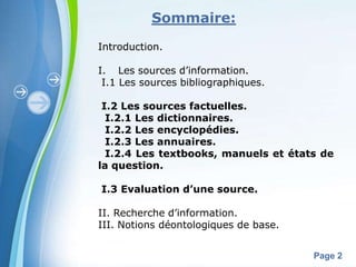 Sommaire:
Introduction.

I. Les sources d’information.
 I.1 Les sources bibliographiques.

 I.2 Les sources factuelles.
  I.2.1 Les dictionnaires.
  I.2.2 Les encyclopédies.
  I.2.3 Les annuaires.
  I.2.4 Les textbooks, manuels et états de
la question.

I.3 Evaluation d’une source.

II. Recherche d’information.
III. Notions déontologiques de base.

       Powerpoint Templates
                                       Page 2
 