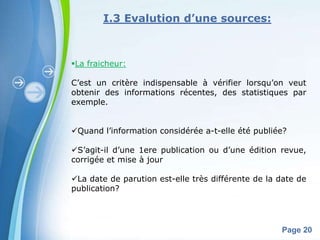I.3 Evalution d’une sources:



La fraicheur:

C’est un critère indispensable à vérifier lorsqu’on veut
obtenir des informations récentes, des statistiques par
exemple.


Quand l’information considérée a-t-elle été publiée?

S’agit-il d’une 1ere publication ou d’une édition revue,
corrigée et mise à jour

La date de parution est-elle très différente de la date de
publication?



            Powerpoint Templates
                                                    Page 20
 