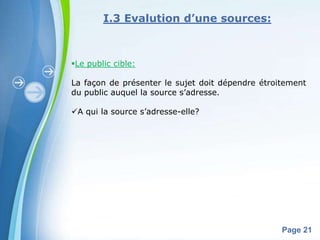 I.3 Evalution d’une sources:



Le public cible:

La façon de présenter le sujet doit dépendre étroitement
du public auquel la source s’adresse.

A qui la source s’adresse-elle?




             Powerpoint Templates
                                                  Page 21
 