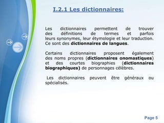 I.2.1 Les dictionnaires:


Les     dictionnaires  permettent     de     trouver
des     définitions   de   termes      et     parfois
leurs synonymes, leur étymologie et leur traduction.
Ce sont des dictionnaires de langues.

Certains  dictionnaires    proposent    également
des noms propres (dictionnaires onomastiques)
et   des  courtes    biographies   (dictionnaires
biographiques) de personnages célèbres.

 Les dictionnaires   peuvent    être   généraux    ou
spécialisés.




        Powerpoint Templates
                                                  Page 5
 