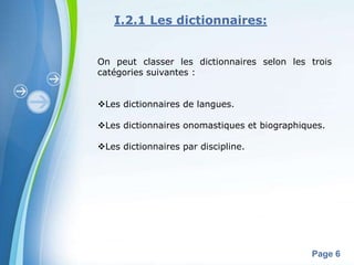 I.2.1 Les dictionnaires:


On peut classer les dictionnaires selon les trois
catégories suivantes :


Les dictionnaires de langues.

Les dictionnaires onomastiques et biographiques.

Les dictionnaires par discipline.




        Powerpoint Templates
                                              Page 6
 