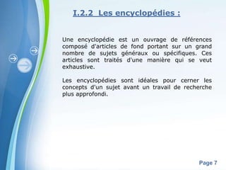 I.2.2 Les encyclopédies :


Une encyclopédie est un ouvrage de références
composé d'articles de fond portant sur un grand
nombre de sujets généraux ou spécifiques. Ces
articles sont traités d'une manière qui se veut
exhaustive.

Les encyclopédies sont idéales pour cerner les
concepts d'un sujet avant un travail de recherche
plus approfondi.




       Powerpoint Templates
                                            Page 7
 