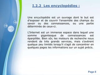 I.2.2 Les encyclopédies :


Une encyclopédie est un ouvrage dont le but est
d’exposer et de couvrir l'ensemble des champs du
savoir ou des connaissances, ou une partie
déterminée de ceux-ci.

L'Internet est un immense espace dans lequel une
somme      gigantesque     de    connaissances    est
éparpillée. Bien sûr, les moteurs de recherche nous
rendent de très grands services, mais s'avèrent
quelque peu limités lorsqu'il s'agit de concentrer en
quelques pages les informations sur un sujet précis.




        Powerpoint Templates
                                                Page 8
 