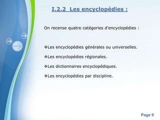 I.2.2 Les encyclopédies :


On recense quatre catégories d'encyclopédies :



Les encyclopédies générales ou universelles.

Les encyclopédies régionales.

Les dictionnaires encyclopédiques.

Les encyclopédies par discipline.




       Powerpoint Templates
                                                 Page 9
 
