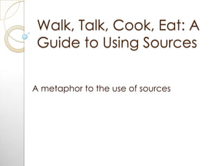 Walk, Talk, Cook, Eat: A Guide to Using Sources A metaphortothe use ofsources 