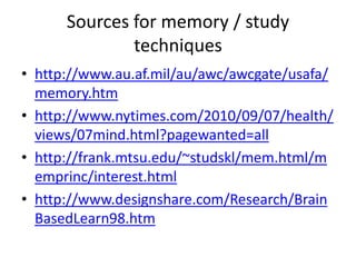 Sources for memory / study
              techniques
• http://www.au.af.mil/au/awc/awcgate/usafa/
  memory.htm
• http://www.nytimes.com/2010/09/07/health/
  views/07mind.html?pagewanted=all
• http://frank.mtsu.edu/~studskl/mem.html/m
  emprinc/interest.html
• http://www.designshare.com/Research/Brain
  BasedLearn98.htm
 