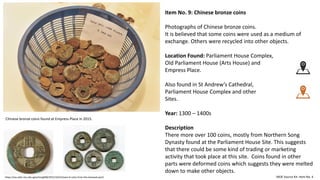 Item No. 9: Chinese bronze coins
Photographs of Chinese bronze coins.
It is believed that some coins were used as a medium of
exchange. Others were recycled into other objects.
Location Found: Parliament House Complex,
Old Parliament House (Arts House) and
Empress Place.
Also found in St Andrew’s Cathedral,
Parliament House Complex and other
Sites.
Year: 1300 – 1400s
Description
There more over 100 coins, mostly from Northern Song
Dynasty found at the Parliament House Site. This suggests
that there could be some kind of trading or marketing
activity that took place at this site. Coins found in other
parts were deformed coins which suggests they were melted
down to make other objects.
MOE Source Kit: Item No. 4
Chinese bronze coins found at Empress Place in 2015.
https://oss.adm.ntu.edu.sg/achong008/2015/10/31/team-6-coins-from-the-temasek-port/
 