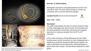 Item No. 11: Gold Jewellery
Photograph of Javanese style gold jewellery found on Fort
Canning in 1928. The items found include an armlet, ear
ornaments and a ring with distinctive designs.
Location Found: Found on Fort Canning Hill
Year: 1300 – 1400s
Description
The gold armlet depicts the face of a demon known as Kala.
In Hindu mythology, Kala stole the elixir of immortality and
his head symbolizes immortality. Kala heads were popular
decorations in Javanese temples from the 8th to 15th
centuries.
A four-meter tall statue of King Adityawarman from West
Sumatra wears similar ornaments as a belt. Adityawarman is
depicted as a demonic being with destructive impulses. He
holds a skull bowl and sacrificial knife, whilesstanding on a
pile of skulls and a corpse. The kala head is depicted as a belt
girdle.
MOE Source Kit: Item No. 4
Statue of Adityawarman (depicted as Bhairawa Buddha) statue from Padang Roco in West Sumatra, Indonesia
which dates back to the 14th Century. The statue is today located in the National Museum of Indonesia in
Jakarta. The belt girdle also has the image of Kala.
 