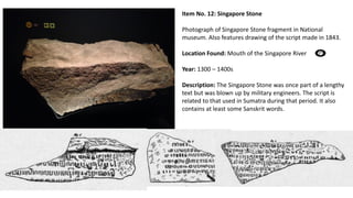 Item No. 12: Singapore Stone
Photograph of Singapore Stone fragment in National
museum. Also features drawing of the script made in 1843.
Location Found: Mouth of the Singapore River
Year: 1300 – 1400s
Description: The Singapore Stone was once part of a lengthy
text but was blown up by military engineers. The script is
related to that used in Sumatra during that period. It also
contains at least some Sanskrit words.
 