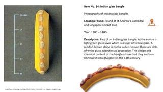 Item No. 14: Indian glass bangle
Photographs of Indian glass bangles
Location Found: Found at St Andrew’s Cathedral
and Singapore Cricket Club
Year: 1300 – 1400s
Description: Part of an Indian glass bangle. At the centre is
light green glass, over which is a layer of yellow glass. A
reddish-brown stripe is on the outer rim and there are dots
of white glass added on as decoration. The design and
chemical content of the bangles show that they are from
northwest India (Gujarat) in the 13tn century.
https://www.archaeology.org/images/ND2017/Letter_From/Letter-From-Singapore-Bangle-Sillo.jpg
 