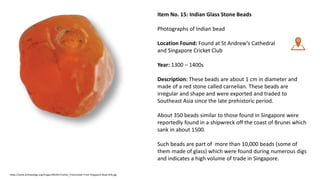 Item No. 15: Indian Glass Stone Beads
Photographs of Indian bead
Location Found: Found at St Andrew’s Cathedral
and Singapore Cricket Club
Year: 1300 – 1400s
Description: These beads are about 1 cm in diameter and
made of a red stone called carnelian. These beads are
irregular and shape and were exported and traded to
Southeast Asia since the late prehistoric period.
About 350 beads similar to those found in Singapore were
reportedly found in a shipwreck off the coast of Brunei which
sank in about 1500.
Such beads are part of more than 10,000 beads (some of
them made of glass) which were found during numerous digs
and indicates a high volume of trade in Singapore.
https://www.archaeology.org/images/ND2017/Letter_From/Letter-From-Singapore-Bead-Sillo.jpg
 