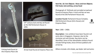 Item No. 16: Iron Objects: Brass and Iron Objects:
Fish hook, lock and key, arrow head
Photograph of fishhook and corroded arrowhead
found at Empress Place. A lock and key set was
found at the Old Parliament House site.
Location Found: Parliament House Complex,
Old Parliament House (Arts House) and
Empress Place.
Year: 1300 – 1400s
Description: Iron artefacts have been found in all
early sites in Singapore. However, due to the
corrosive soil and climate, few items can be
identified. Some of the identifiable artefacts found
include fishing hooks, brass Chinese padlock and
arrow tip.
Others include a Kris blade, axe blade. bell and wires
https://roots.sg/Roots/learn/collections/listing/1273995
Bangle
Fishing hook found at
the Empress Place site
Arrow head found at Empress Place site.
14th century lock and key set found
at the Old Parliament House in
1994.
 