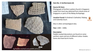 Item No. 3: Earthernware (2)
Source Kit Item:
Photograph of Earthern pottery found in Singapore
made from local clay obtained from inland areas of
Singapore or parts of the Malay Archipelago.
Location Found: St Andrew’s Cathedral, Padang
and Colombo Court.
Also in other archaeological sites.
Year: 1300 – 1400s
Description
Paddle marked decorations are found on some
earthern ware and are of different colour shades.
Some also have burnt marks.
MOE Source Kit: Item No. 11
Sg Paddle-marked and paddle pressed
1300s
 