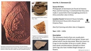 Item No. 5: Stoneware (2)
Source Kit Item:
Photographs of stoneware jars found at Empress
Place and Fort Canning. It is believed that they were
made in several kilns from Guangdong province in
China and other sites in China.
Location Found: Parliament House Complex,
Old Parliament House (Arts House) and
Empress Place.
Also Fort Canning and other sites in Singapore.
Year: 1300 – 1400s
Description
The stoneware shards of jars are usually plain.
Others have glazes of earth tone (green, brown and
yellow) which may be decorated. Most jars have 4 or
6 lugs on the shoulder of the jar or jarlet. Others
have words and decorations stamped on them.
Some lugs also have molded dragon designs or
flowers. MOE Source Kit: Item No. 11
Fragment of stoneware storage jar
with the word ‘Lim’ inscribed on it,
Empress Place. 2015
Glazed Stoneware jarlet, Empress
Place. 2015
Stoneware shard found at Fort Canning. It has the Chinese
character bao which means treasure. The word is found inside the
borders of what looks like a Bodhi tree leaf (a Buddhist feature).
 