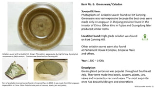 Item No. 6: Green ware/ Celadon
Source Kit Item:
Photographs of Celadon saucer found in Fort Canning.
Greenware was very expensive because the best ones were
made only in Longquan in Zhejiang province found in the
interior of China. Other kilns in Fujian and Guangdong later
produced similar items.
Location Found: High grade celadon was found
on Fort Canning Hill.
Other celadon wares were also found
at Parliament House Complex, Empress Place
and others.
Year: 1300 – 1400s
Description
Green-glazed porcelain was popular throughout Southeast
Asia. They were made into bowls, saucers, plates, jars,
vases and incense burners and vases. The most exquisite
ones had beautiful designs and decorations
MOE Source Kit: Item No. 11
Part of a celadon incense burner found in Empress Place in 2015. It was made from the Longquan
Imperial Kiln in China. Other finds include parts of saucers, bowls, jars and jarlets,.
Celadon saucer with a double-fish design. This pattern was popular during the Song dynasty but
uncommon in 145h century. This item was found on Fort Canning Hill.
 