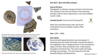 Item No7: Blue and white compass
Source Kit Item:
Photograph of a Chinese compass found on Fort Canning.
This compass is the only one known in the world was
perhaps used for ships or geomancy. It was also probably
custom-made.
Location Found: Found on Fort Canning Hill.
Other blue and white wares were also found
at Parliament House Complex, Empress Place
and others.
Year: 1300 – 1400s
Description
Blue-and-white glazed porcelain was very popular in
Southeast Asia and made from kaolin clay found mainly in
the Jingdezhen area in Jiangxi province in the mountainous
regions of China. Blue-and whites were made popular
throughout Southeast Asia. They were made into bowls,
drinking cups and jugs. The most exquisite ones had
beautiful designs and decorations MOE Source Kit: Item No. 11
Chinese porcelain compass. This item has the Chinese characters for compass
directions in the center of the bowl and the word ‘suan’ or to calculate.
These blue-and-white items have a horse and goose pattern on them.
 