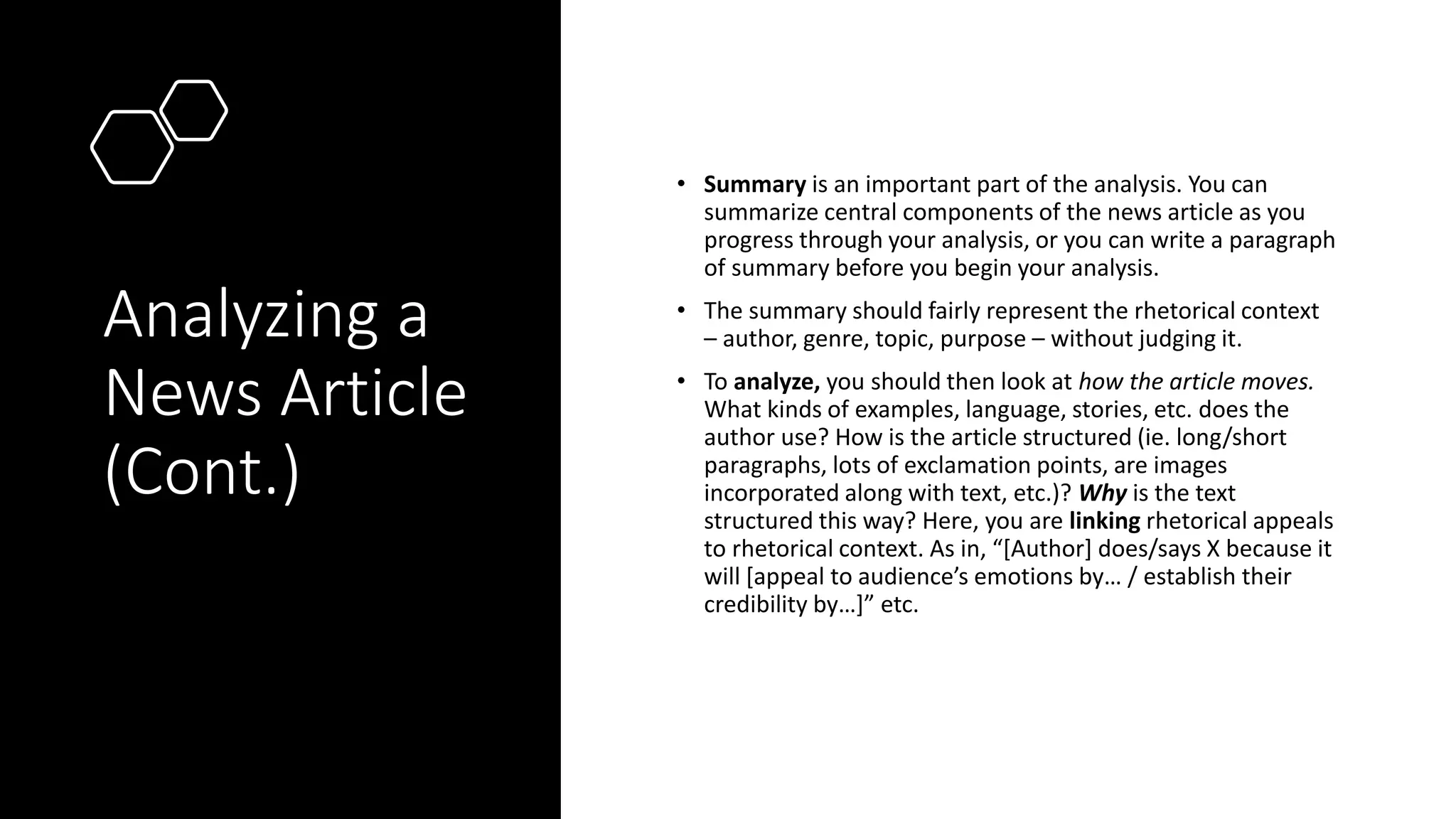 Analyzing a
News Article
(Cont.)
• Summary is an important part of the analysis. You can
summarize central components of the news article as you
progress through your analysis, or you can write a paragraph
of summary before you begin your analysis.
• The summary should fairly represent the rhetorical context
– author, genre, topic, purpose – without judging it.
• To analyze, you should then look at how the article moves.
What kinds of examples, language, stories, etc. does the
author use? How is the article structured (ie. long/short
paragraphs, lots of exclamation points, are images
incorporated along with text, etc.)? Why is the text
structured this way? Here, you are linking rhetorical appeals
to rhetorical context. As in, “[Author] does/says X because it
will [appeal to audience’s emotions by… / establish their
credibility by…]” etc.
 