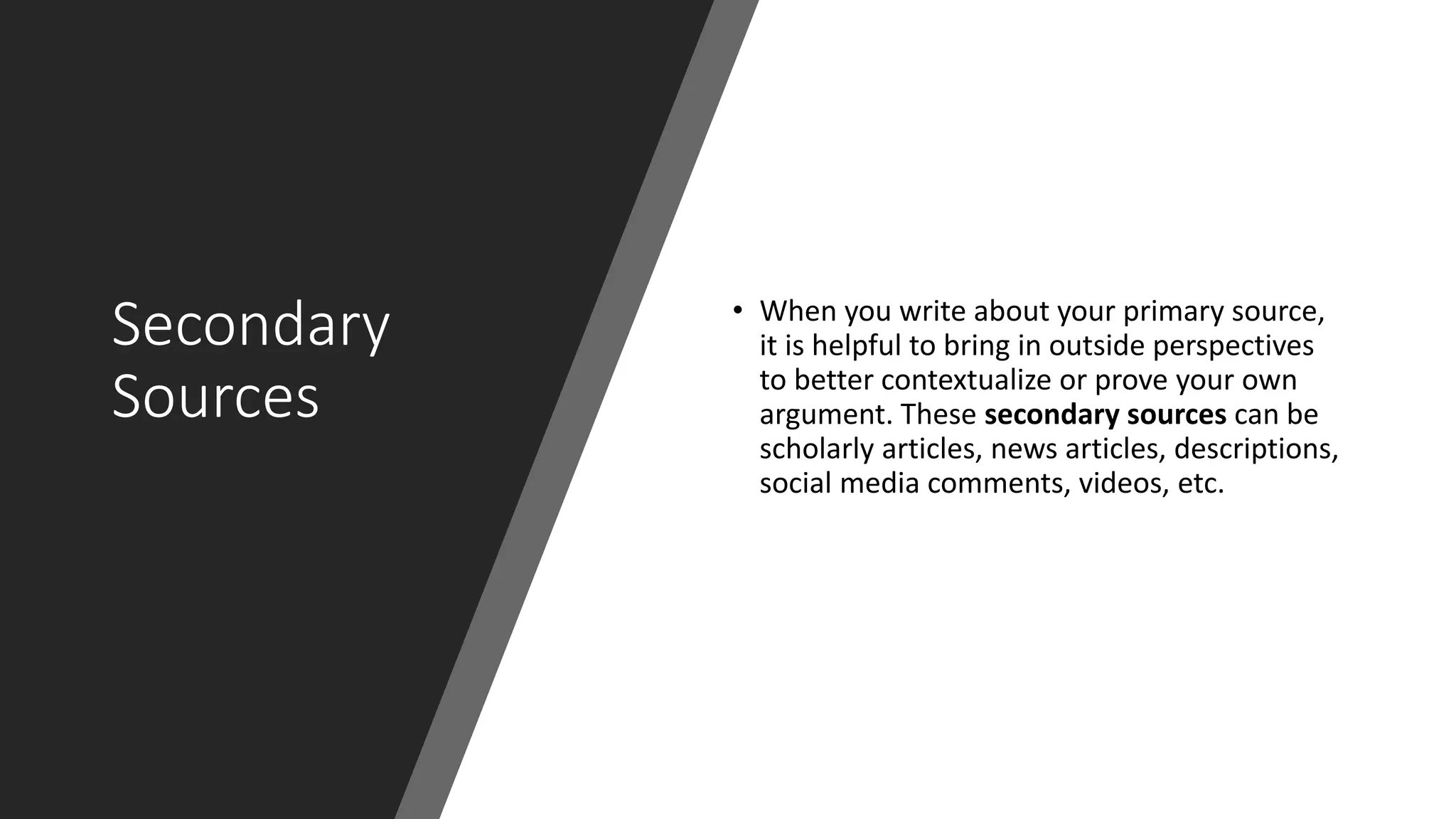 Secondary
Sources
• When you write about your primary source,
it is helpful to bring in outside perspectives
to better contextualize or prove your own
argument. These secondary sources can be
scholarly articles, news articles, descriptions,
social media comments, videos, etc.
 