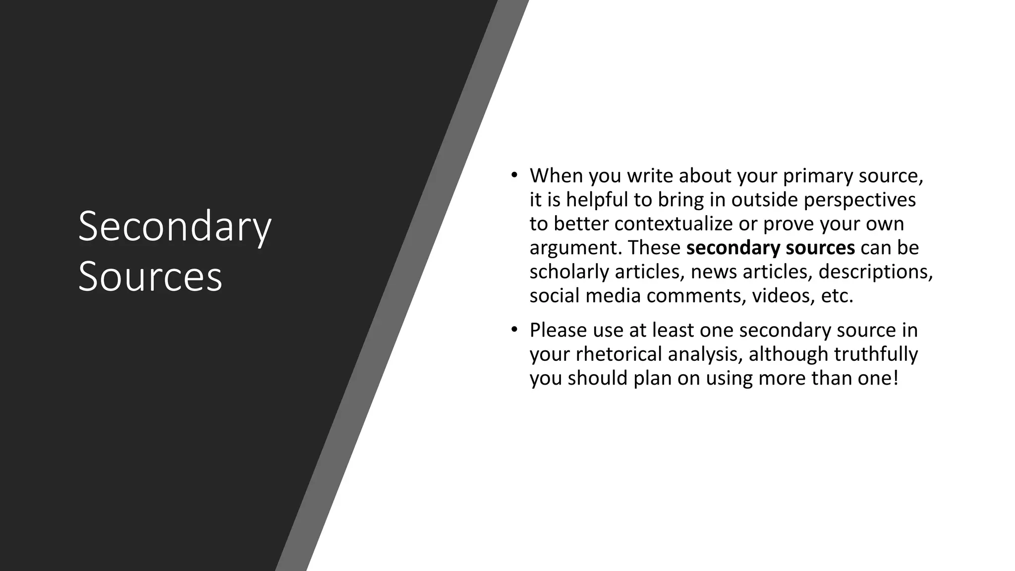 Secondary
Sources
• When you write about your primary source,
it is helpful to bring in outside perspectives
to better contextualize or prove your own
argument. These secondary sources can be
scholarly articles, news articles, descriptions,
social media comments, videos, etc.
• Please use at least one secondary source in
your rhetorical analysis, although truthfully
you should plan on using more than one!
 